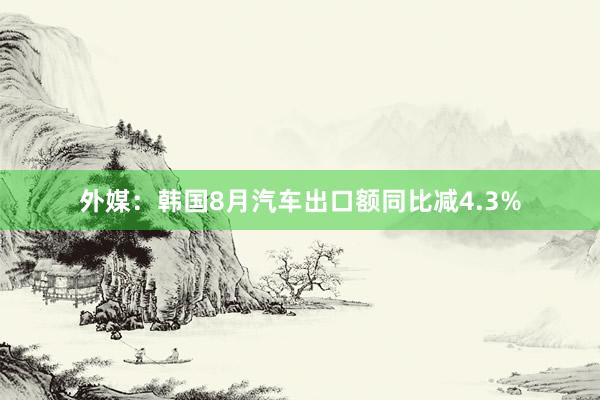 外媒：韩国8月汽车出口额同比减4.3%