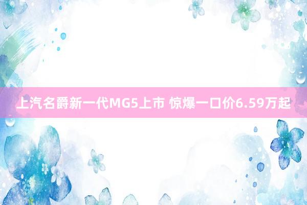 上汽名爵新一代MG5上市 惊爆一口价6.59万起