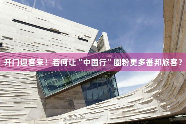 开门迎客来！若何让“中国行”圈粉更多番邦旅客？