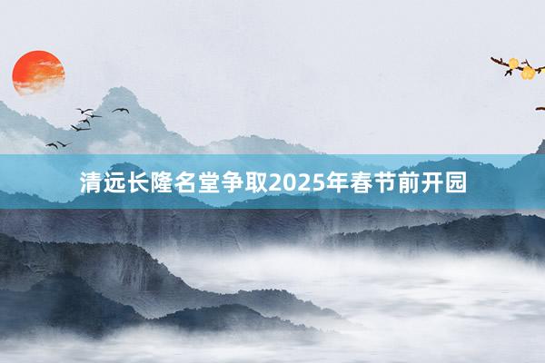 清远长隆名堂争取2025年春节前开园