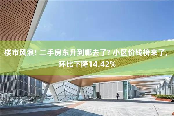 楼市风浪! 二手房东升到哪去了? 小区价钱榜来了, 环比下降14.42%