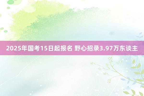 2025年国考15日起报名 野心招录3.97万东谈主