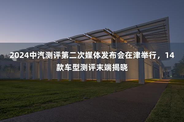 2024中汽测评第二次媒体发布会在津举行，14款车型测评末端揭晓