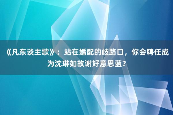 《凡东谈主歌》：站在婚配的歧路口，你会聘任成为沈琳如故谢好意思蓝？