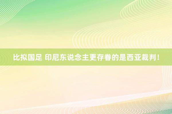 比拟国足 印尼东说念主更存眷的是西亚裁判！