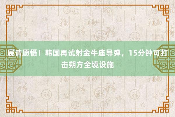 展请愿慑！韩国再试射金牛座导弹，15分钟可打击朔方全境设施