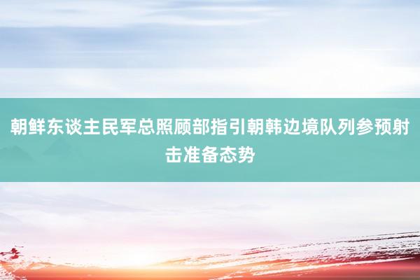 朝鲜东谈主民军总照顾部指引朝韩边境队列参预射击准备态势