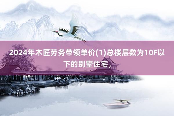 2024年木匠劳务带领单价(1)总楼层数为10F以下的别墅住宅，