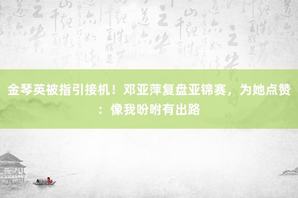 金琴英被指引接机！邓亚萍复盘亚锦赛，为她点赞：像我吩咐有出路