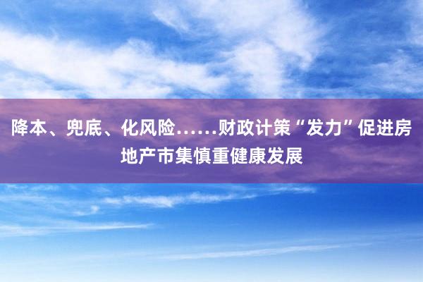 降本、兜底、化风险……财政计策“发力”促进房地产市集慎重健康发展