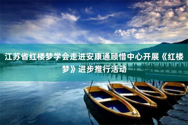 江苏省红楼梦学会走进安康通顾惜中心开展《红楼梦》进步推行活动