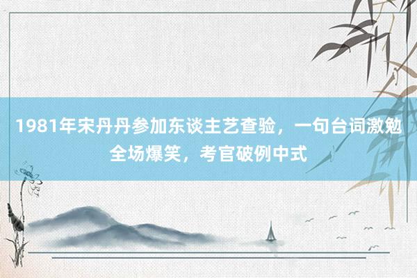 1981年宋丹丹参加东谈主艺查验，一句台词激勉全场爆笑，考官破例中式