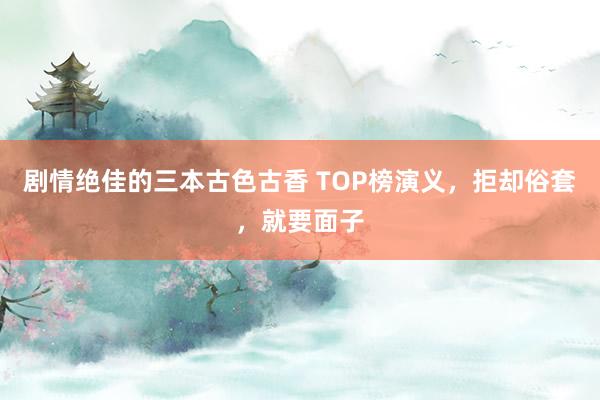 剧情绝佳的三本古色古香 TOP榜演义，拒却俗套，就要面子