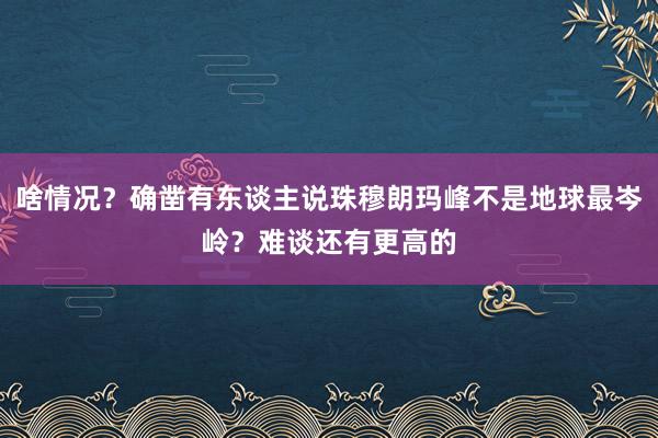 啥情况？确凿有东谈主说珠穆朗玛峰不是地球最岑岭？难谈还有更高的