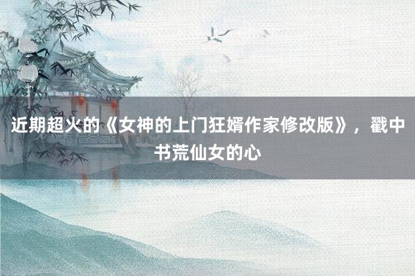 近期超火的《女神的上门狂婿作家修改版》，戳中书荒仙女的心