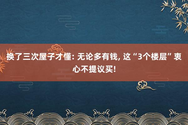 换了三次屋子才懂: 无论多有钱, 这“3个楼层”衷心不提议买!