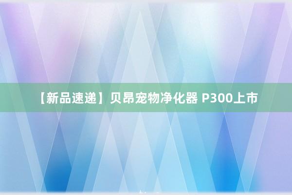 【新品速递】贝昂宠物净化器 P300上市