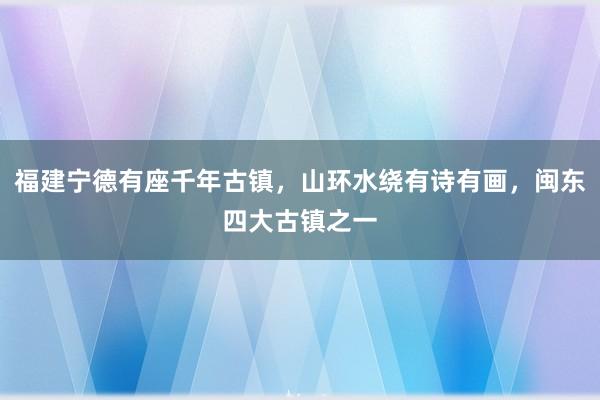 福建宁德有座千年古镇，山环水绕有诗有画，闽东四大古镇之一