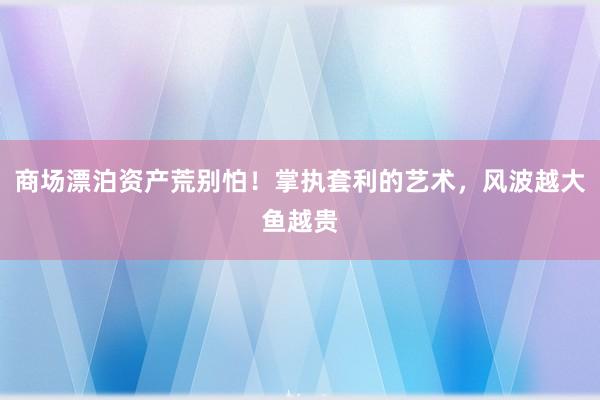 商场漂泊资产荒别怕！掌执套利的艺术，风波越大鱼越贵